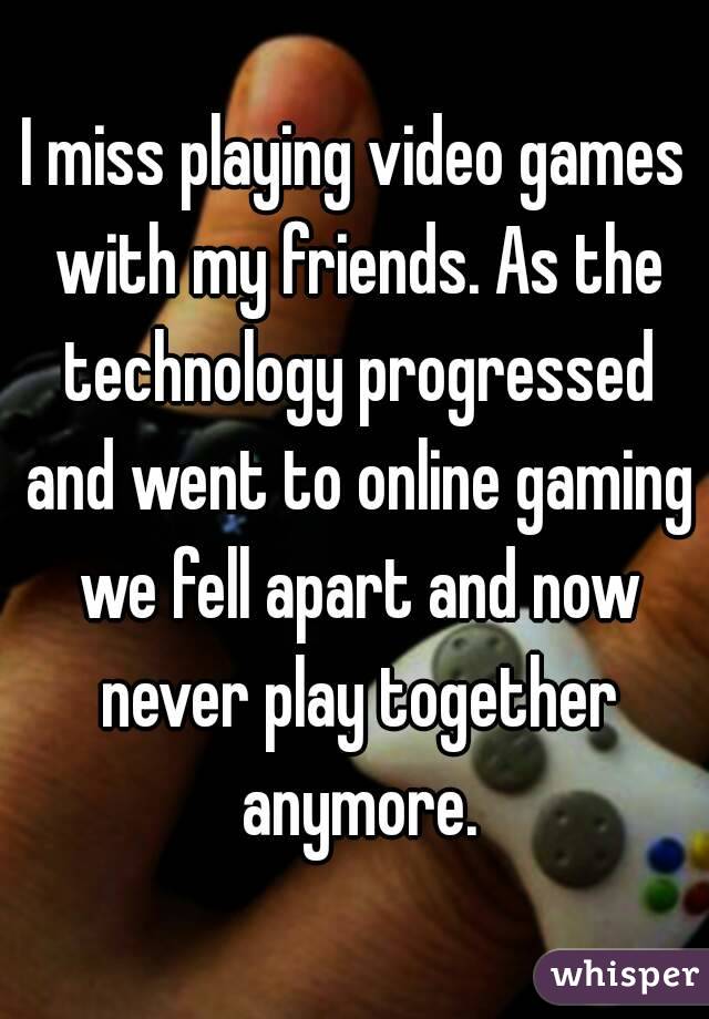 I miss playing video games with my friends. As the technology progressed and went to online gaming we fell apart and now never play together anymore.
