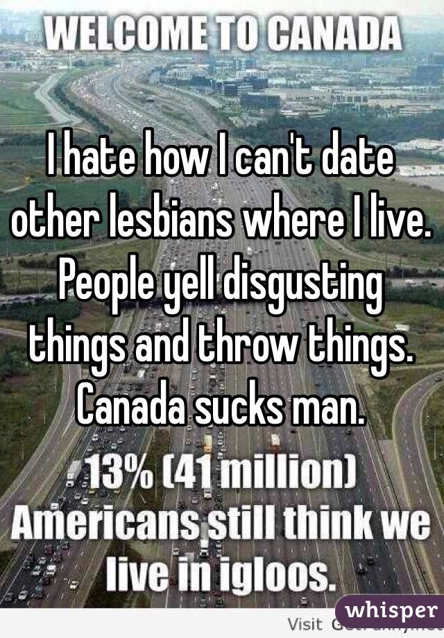 I hate how I can't date other lesbians where I live. People yell disgusting things and throw things. Canada sucks man.