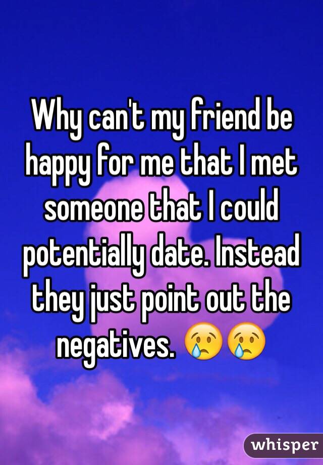 Why can't my friend be happy for me that I met someone that I could potentially date. Instead they just point out the negatives. 😢😢