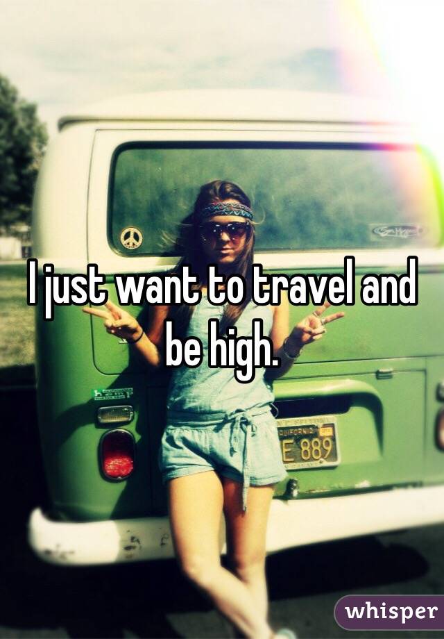 I just want to travel and be high. 