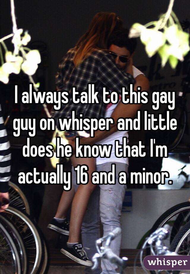 I always talk to this gay guy on whisper and little does he know that I'm actually 16 and a minor. 