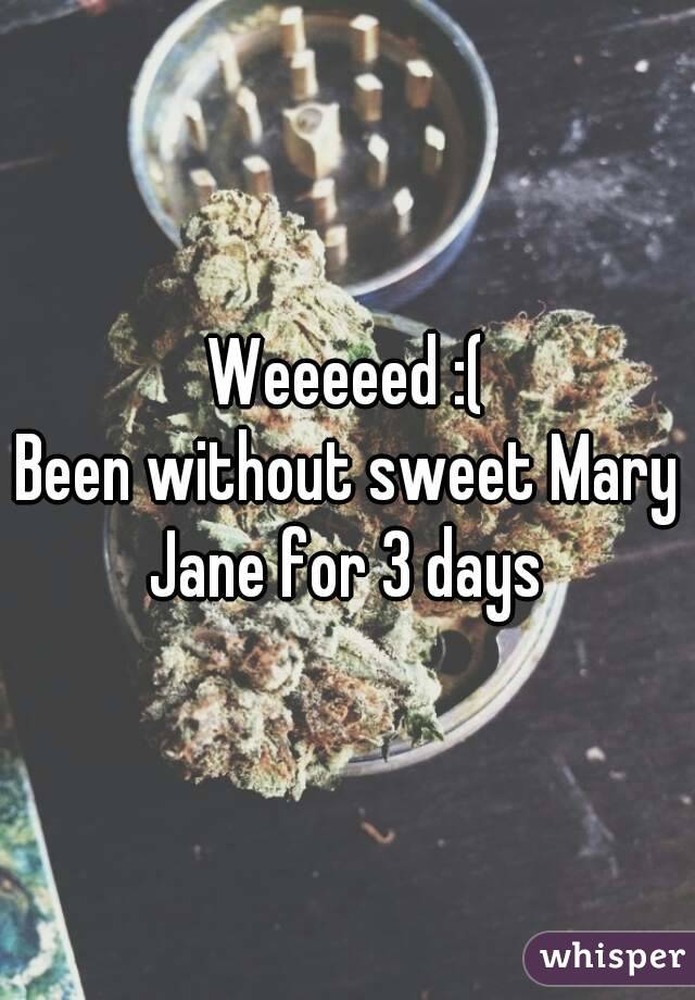 Weeeeed :(
Been without sweet Mary Jane for 3 days 