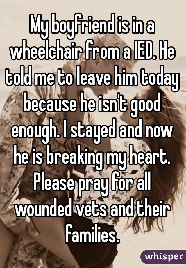 My boyfriend is in a wheelchair from a IED. He told me to leave him today because he isn't good enough. I stayed and now he is breaking my heart. Please pray for all wounded vets and their families. 
