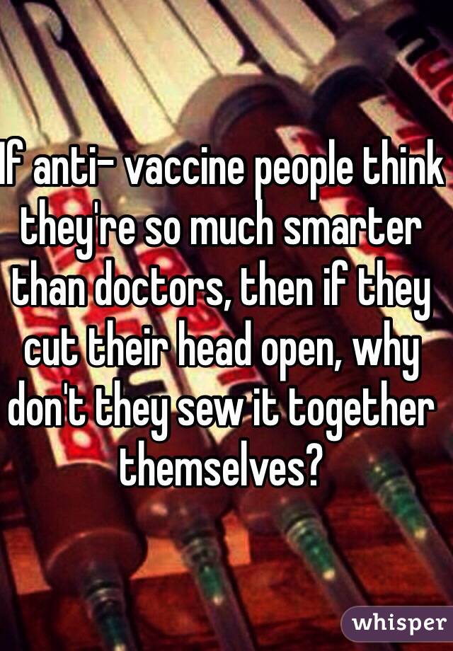 If anti- vaccine people think they're so much smarter than doctors, then if they cut their head open, why don't they sew it together themselves?