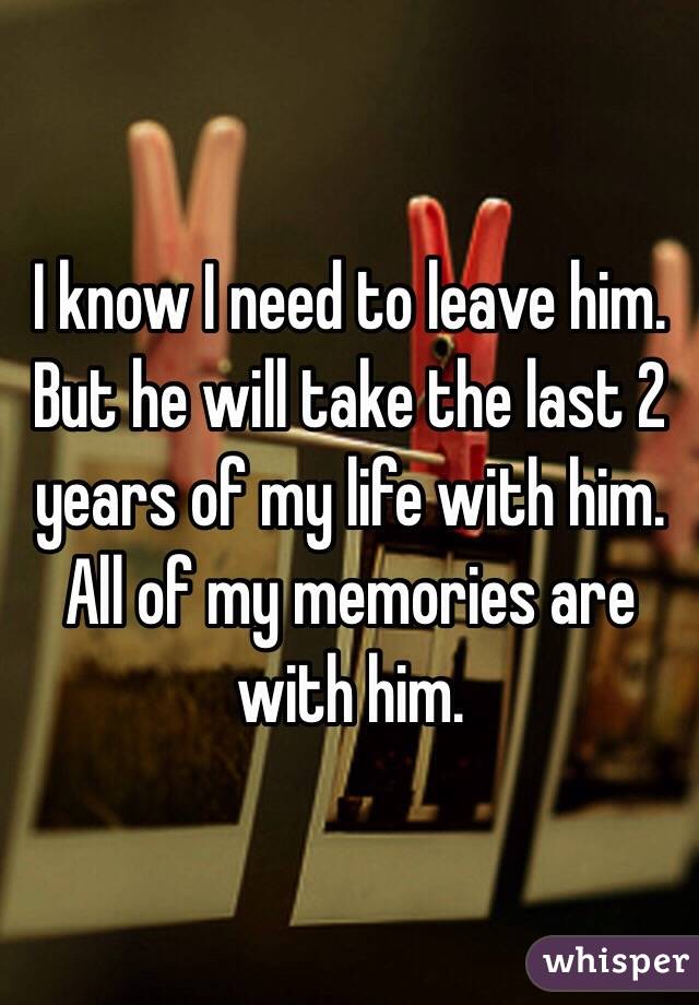I know I need to leave him. But he will take the last 2 years of my life with him. All of my memories are with him.