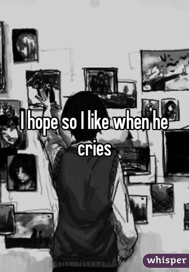 I hope so I like when he cries