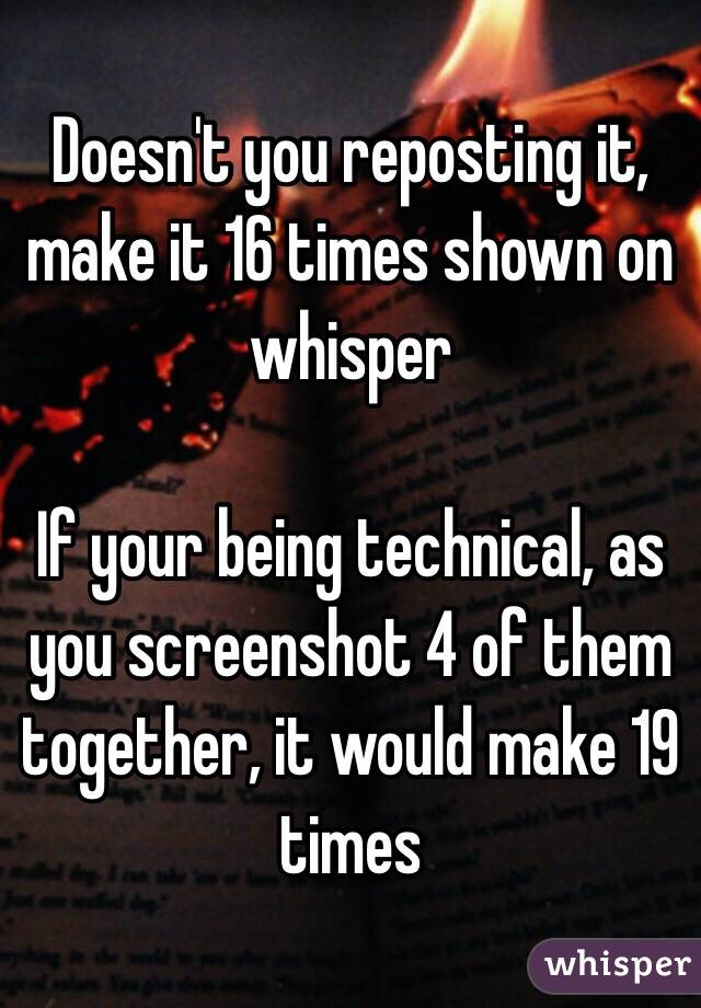 Doesn't you reposting it, make it 16 times shown on whisper

If your being technical, as you screenshot 4 of them together, it would make 19 times