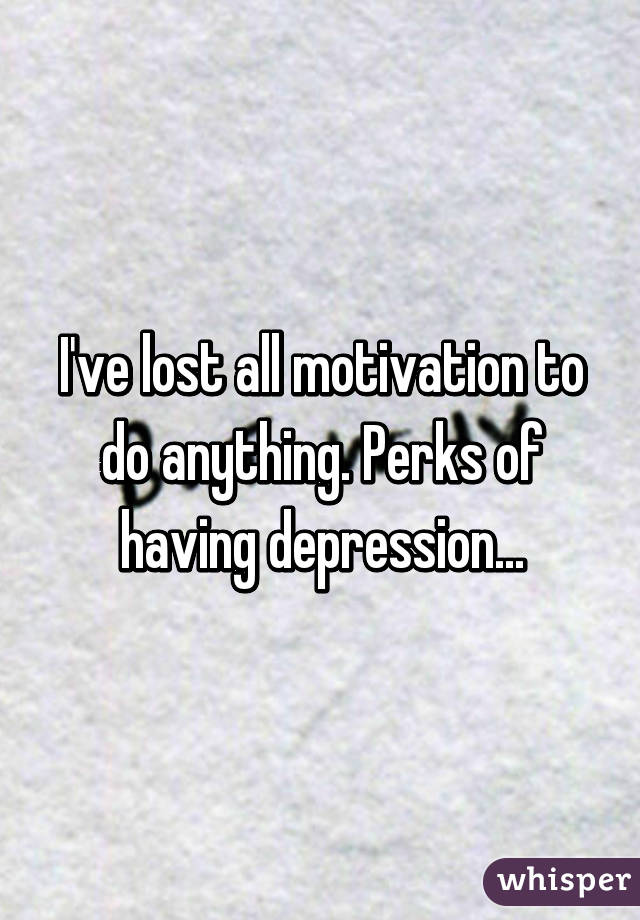 I've lost all motivation to do anything. Perks of having depression...