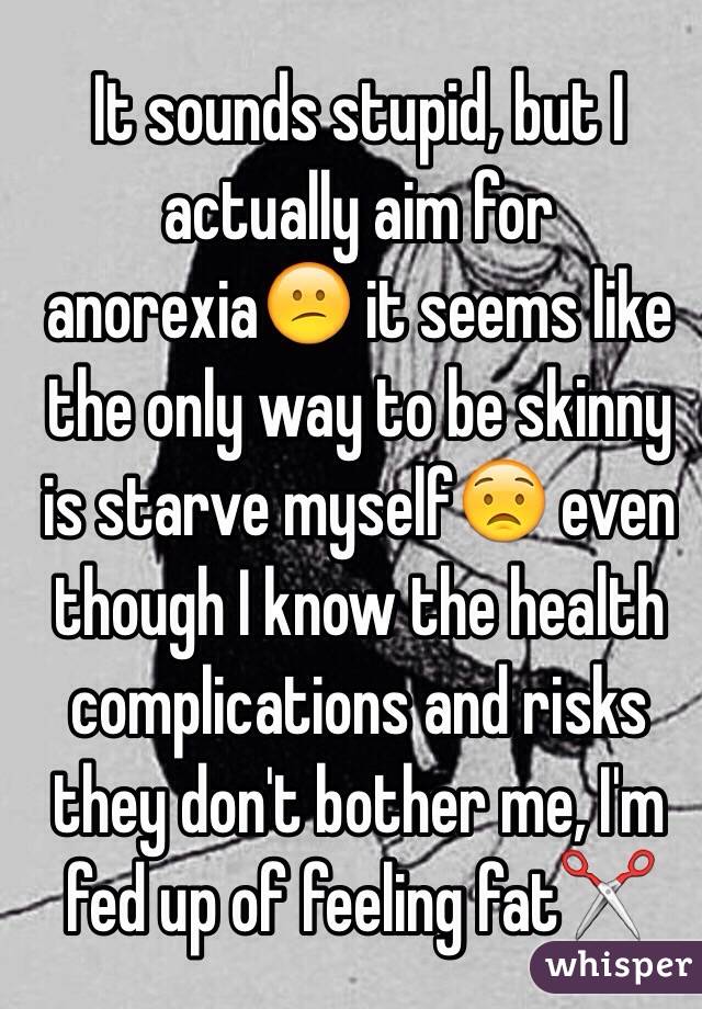It sounds stupid, but I actually aim for anorexia😕 it seems like the only way to be skinny is starve myself😟 even though I know the health complications and risks they don't bother me, I'm fed up of feeling fat✂️
