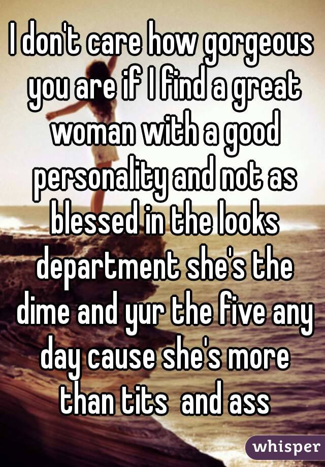 I don't care how gorgeous you are if I find a great woman with a good personality and not as blessed in the looks department she's the dime and yur the five any day cause she's more than tits  and ass