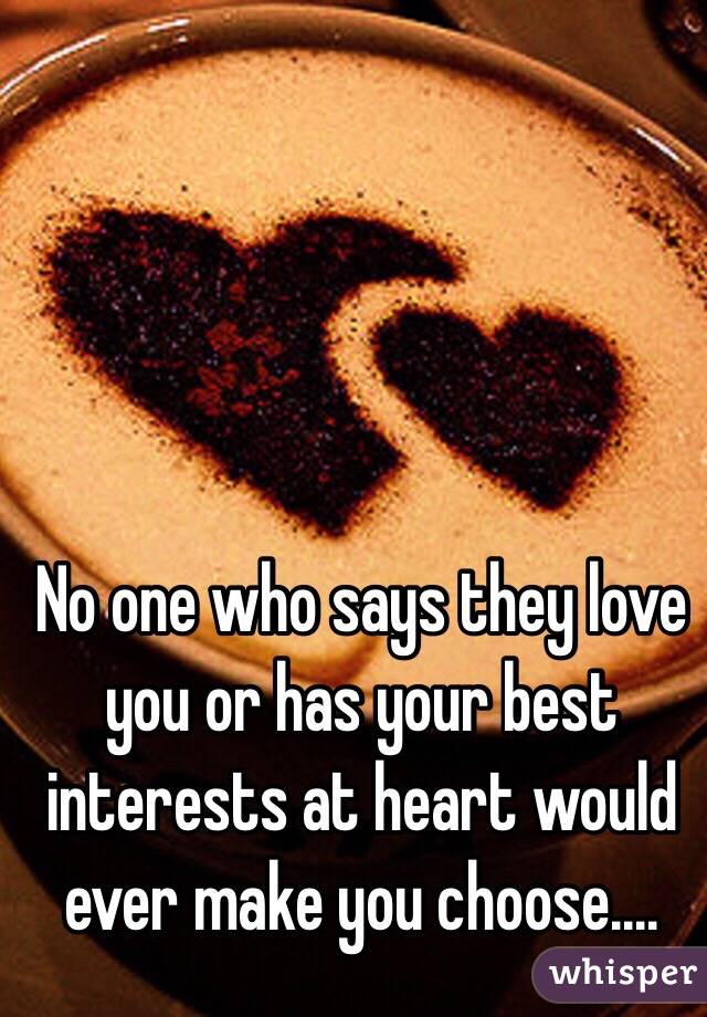 No one who says they love you or has your best interests at heart would ever make you choose....