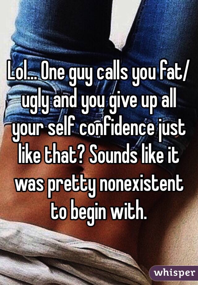 Lol... One guy calls you fat/ugly and you give up all your self confidence just like that? Sounds like it was pretty nonexistent to begin with.