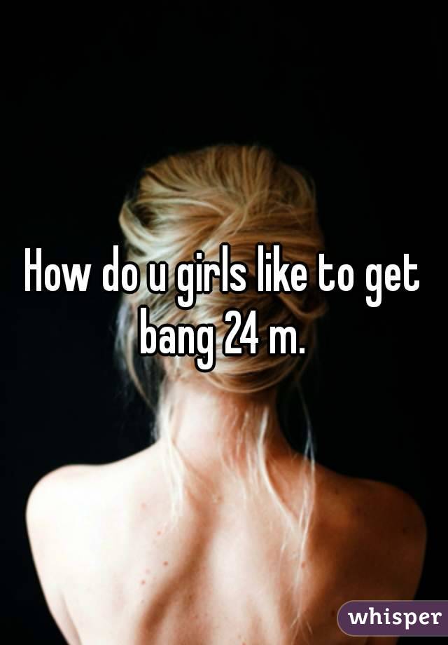 How do u girls like to get bang 24 m. 