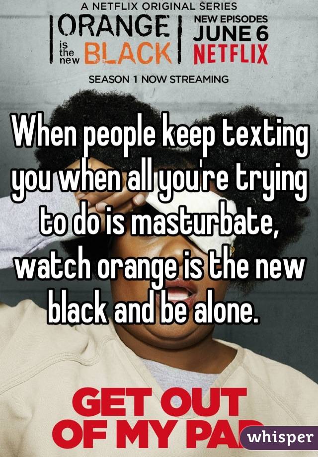 When people keep texting you when all you're trying to do is masturbate, watch orange is the new black and be alone.  