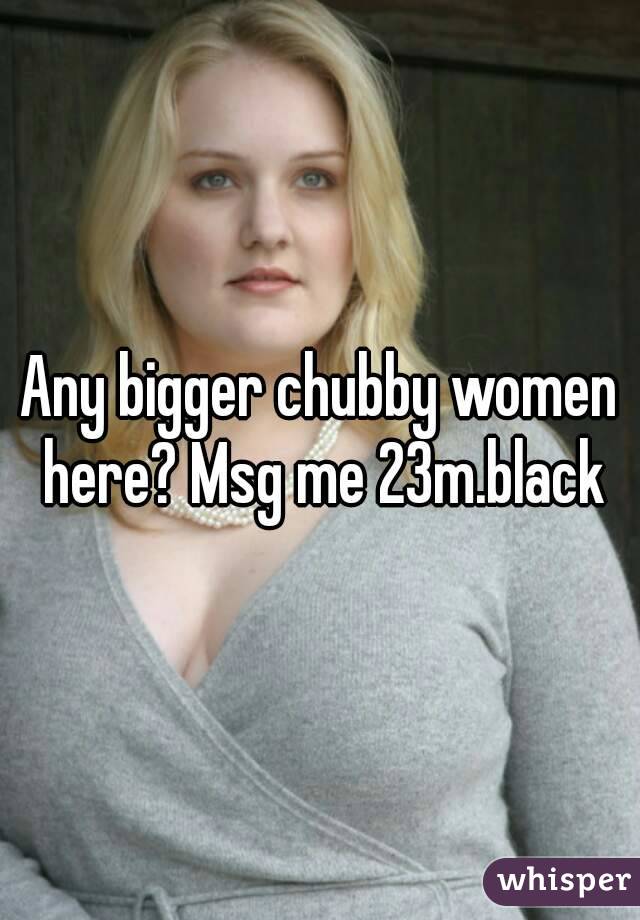 Any bigger chubby women here? Msg me 23m.black