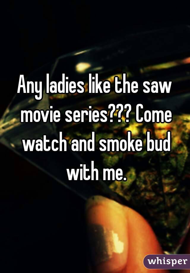 Any ladies like the saw movie series??? Come watch and smoke bud with me.
