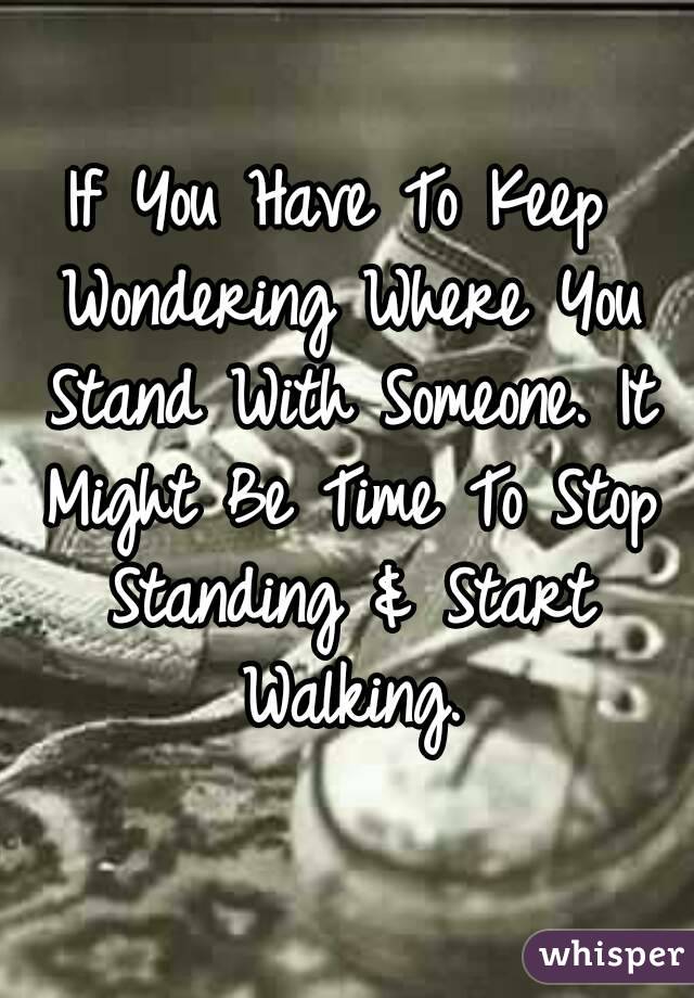 If You Have To Keep Wondering Where You Stand With Someone. It Might Be Time To Stop Standing & Start Walking.