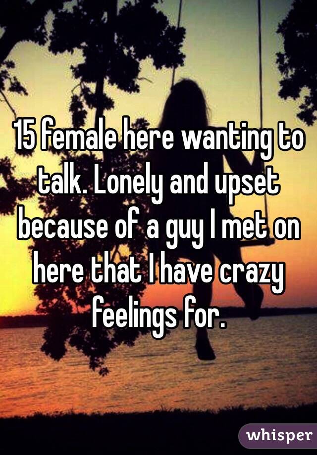 15 female here wanting to talk. Lonely and upset because of a guy I met on here that I have crazy feelings for. 