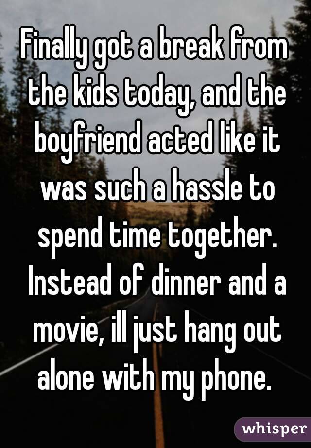 Finally got a break from the kids today, and the boyfriend acted like it was such a hassle to spend time together. Instead of dinner and a movie, ill just hang out alone with my phone. 