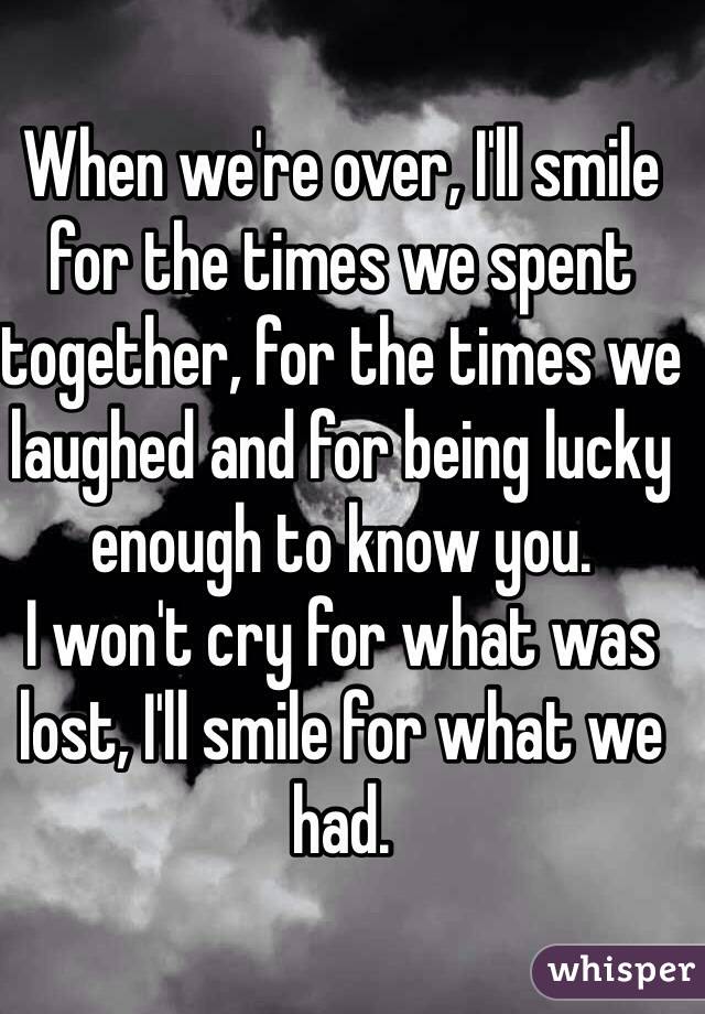 When we're over, I'll smile for the times we spent together, for the times we laughed and for being lucky enough to know you. 
I won't cry for what was lost, I'll smile for what we had. 