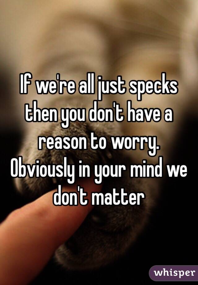 If we're all just specks then you don't have a reason to worry. Obviously in your mind we don't matter 