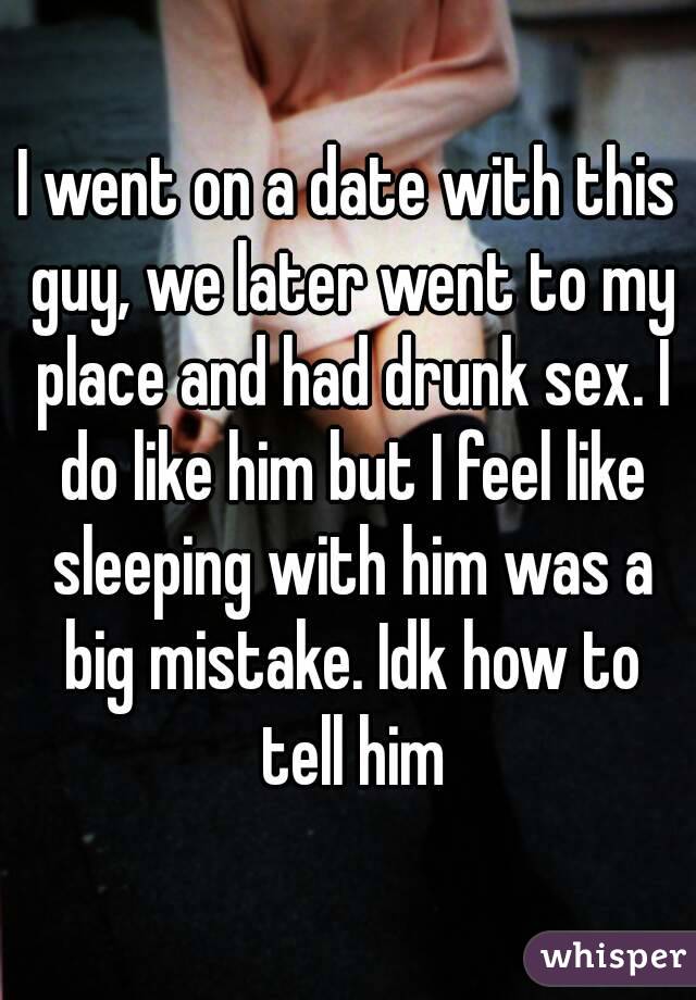 I went on a date with this guy, we later went to my place and had drunk sex. I do like him but I feel like sleeping with him was a big mistake. Idk how to tell him