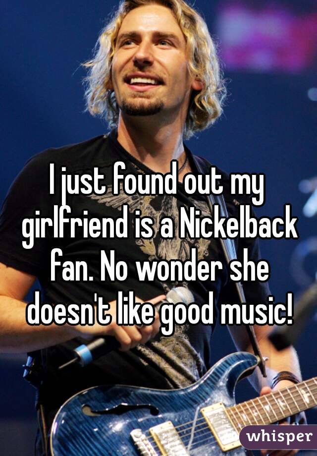 I just found out my girlfriend is a Nickelback fan. No wonder she doesn't like good music!
