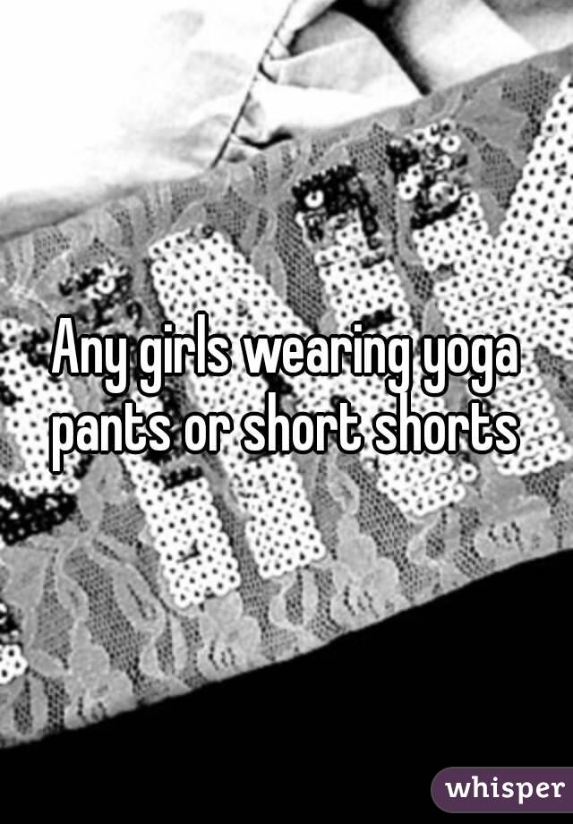 Any girls wearing yoga pants or short shorts 