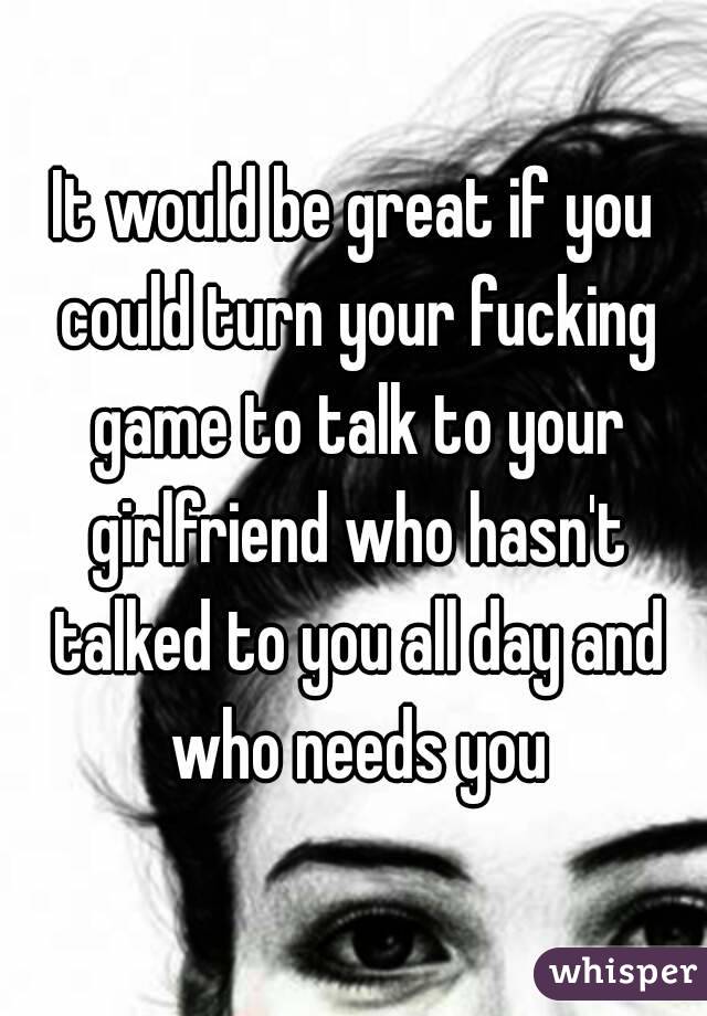 It would be great if you could turn your fucking game to talk to your girlfriend who hasn't talked to you all day and who needs you