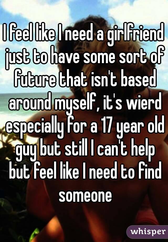 I feel like I need a girlfriend just to have some sort of future that isn't based around myself, it's wierd especially for a 17 year old guy but still I can't help but feel like I need to find someone