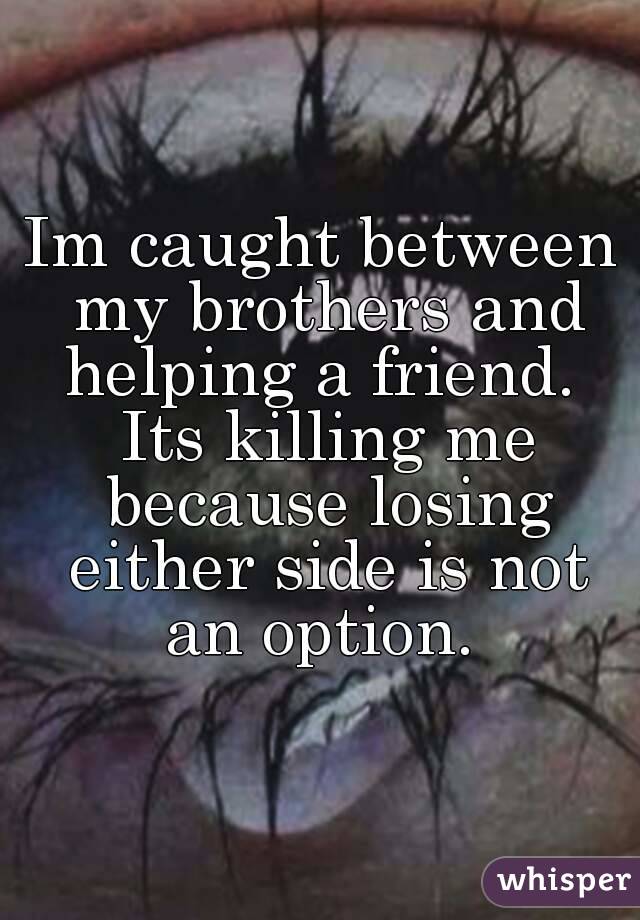 Im caught between my brothers and helping a friend.  Its killing me because losing either side is not an option. 