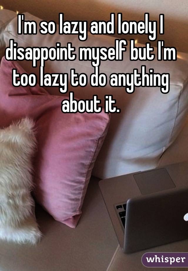 I'm so lazy and lonely I disappoint myself but I'm too lazy to do anything about it.
