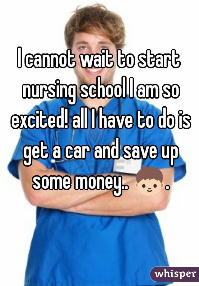 I cannot wait to start nursing school I am so excited! all I have to do is get a car and save up some money.. 👦. 