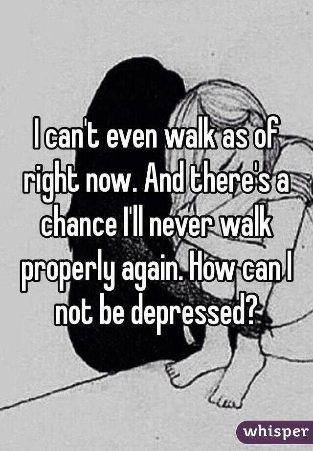 I can't even walk as of right now. And there's a chance I'll never walk properly again. How can I not be depressed? 