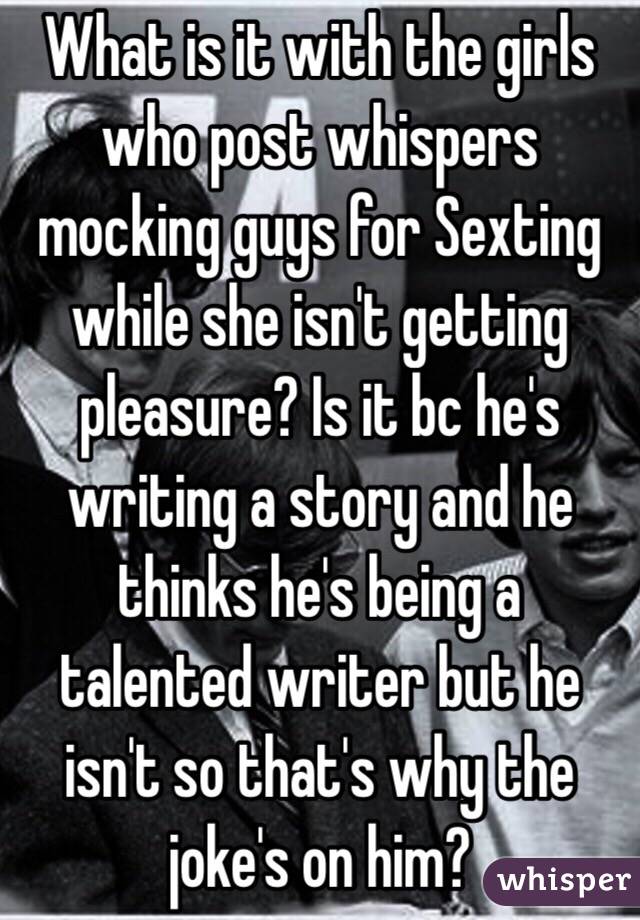 What is it with the girls who post whispers mocking guys for Sexting while she isn't getting pleasure? Is it bc he's writing a story and he thinks he's being a talented writer but he isn't so that's why the joke's on him?