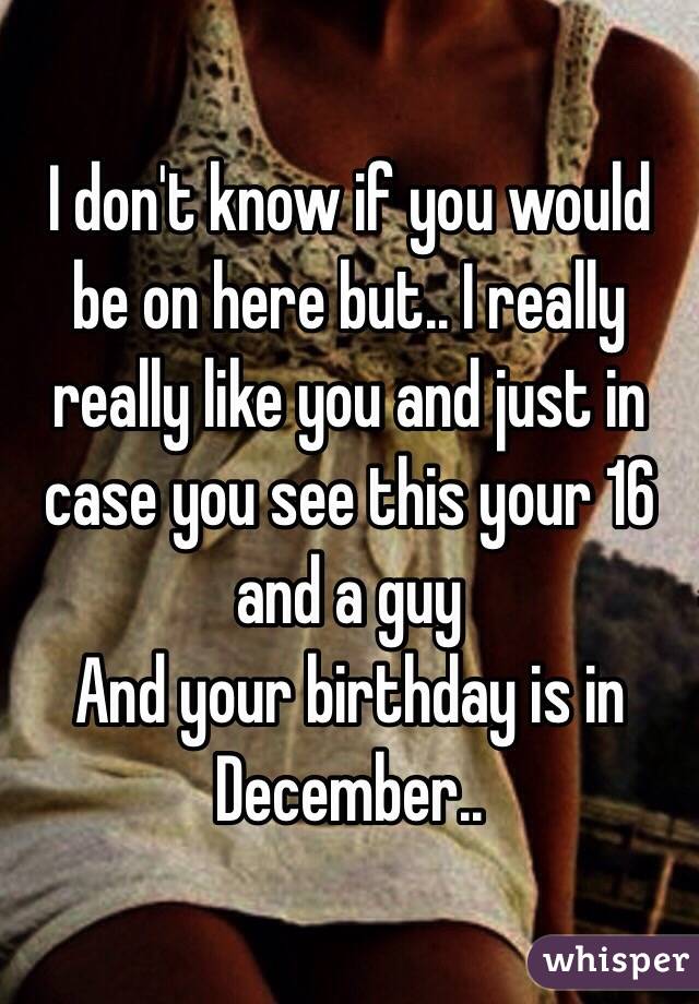I don't know if you would be on here but.. I really really like you and just in case you see this your 16 and a guy
And your birthday is in December.. 