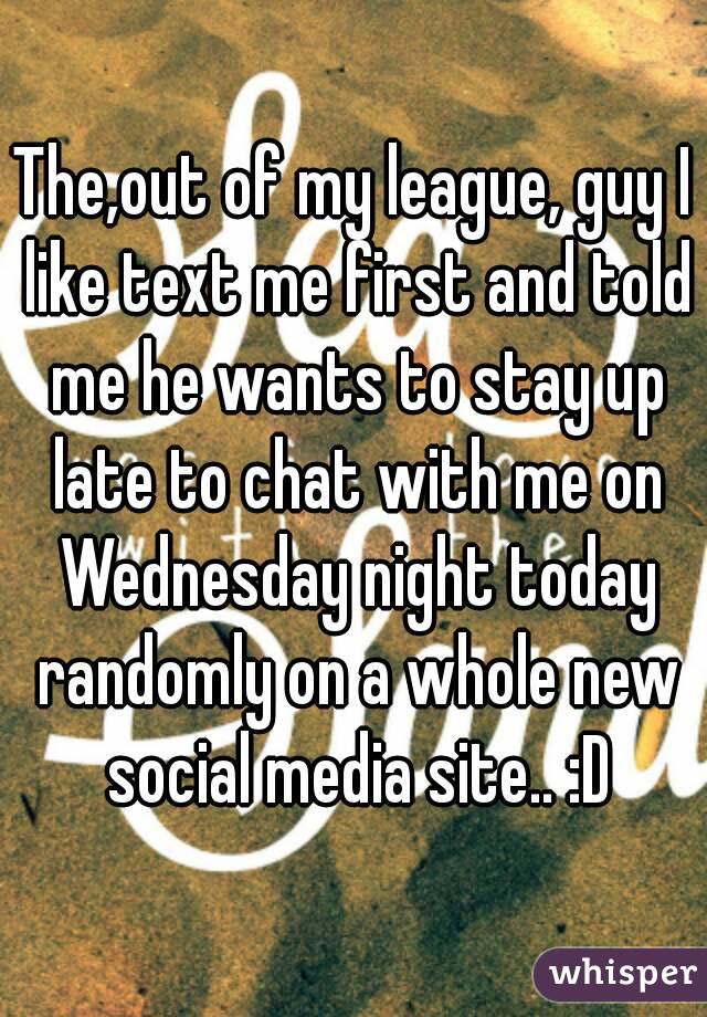 The,out of my league, guy I like text me first and told me he wants to stay up late to chat with me on Wednesday night today randomly on a whole new social media site.. :D