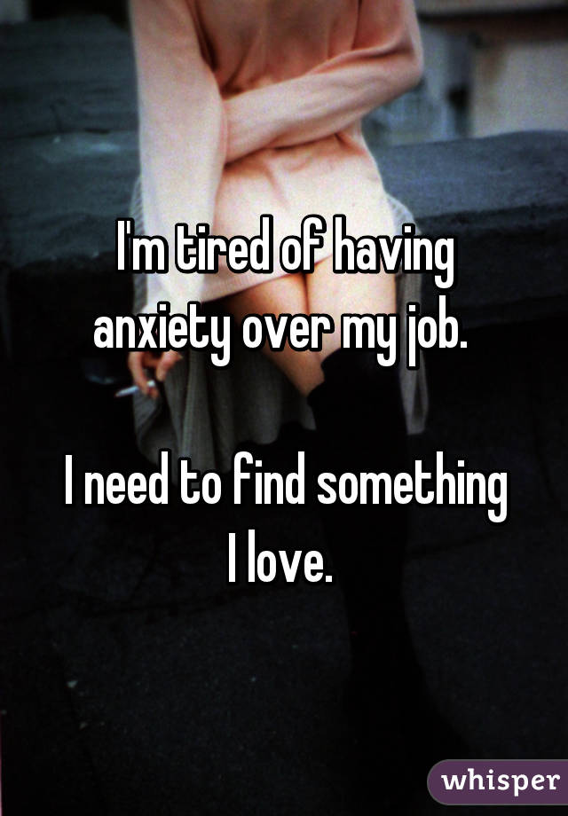 I'm tired of having anxiety over my job. 

I need to find something I love. 