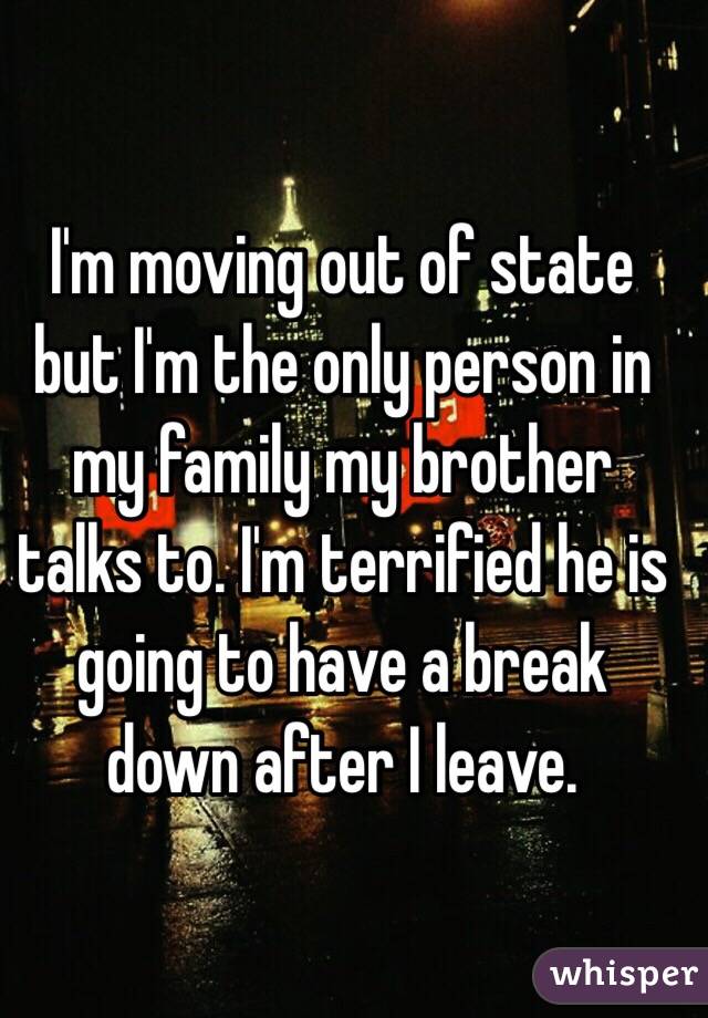 I'm moving out of state but I'm the only person in my family my brother talks to. I'm terrified he is going to have a break down after I leave. 