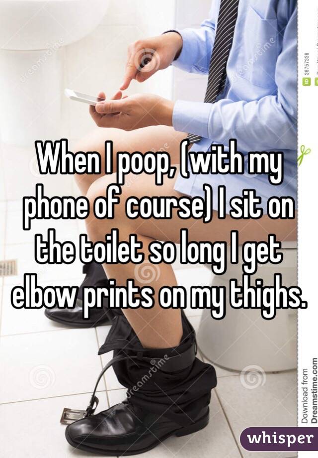 When I poop, (with my phone of course) I sit on the toilet so long I get elbow prints on my thighs.