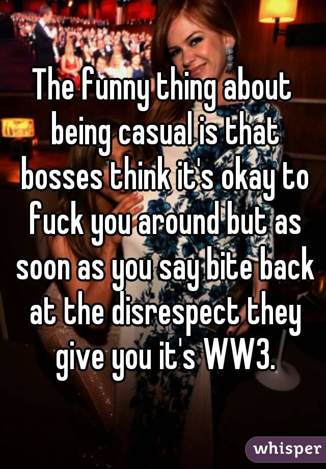 The funny thing about being casual is that bosses think it's okay to fuck you around but as soon as you say bite back at the disrespect they give you it's WW3.