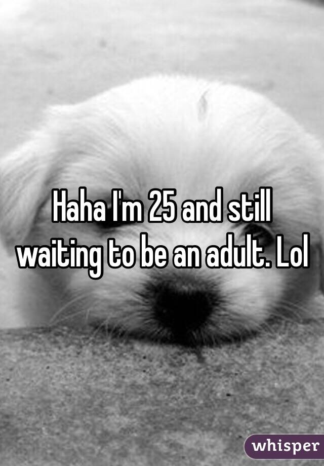 Haha I'm 25 and still waiting to be an adult. Lol