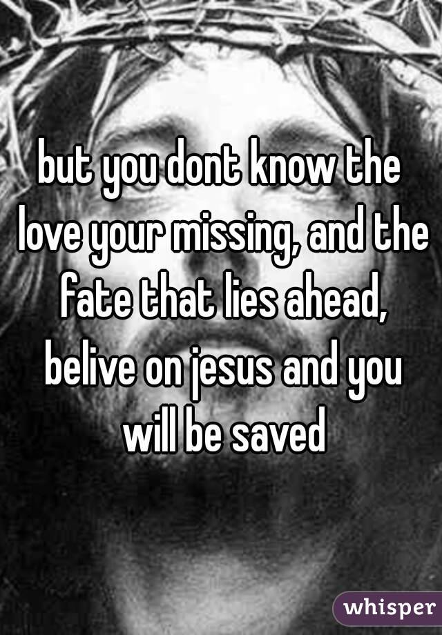 but you dont know the love your missing, and the fate that lies ahead, belive on jesus and you will be saved