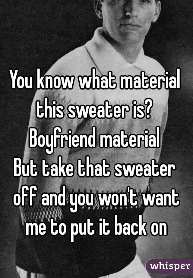 You know what material this sweater is? 
Boyfriend material
But take that sweater off and you won't want me to put it back on
