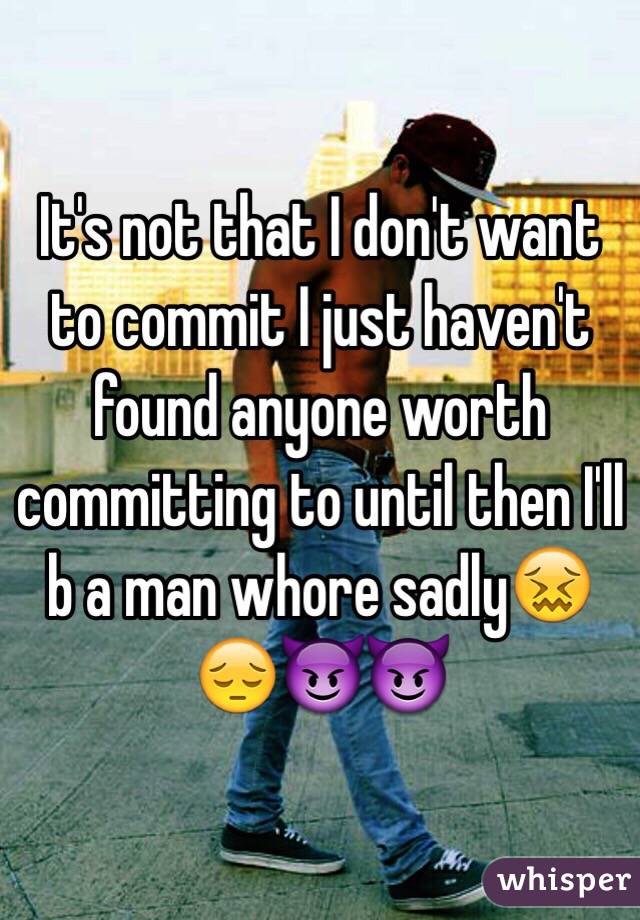 It's not that I don't want to commit I just haven't found anyone worth committing to until then I'll b a man whore sadly😖😔😈😈