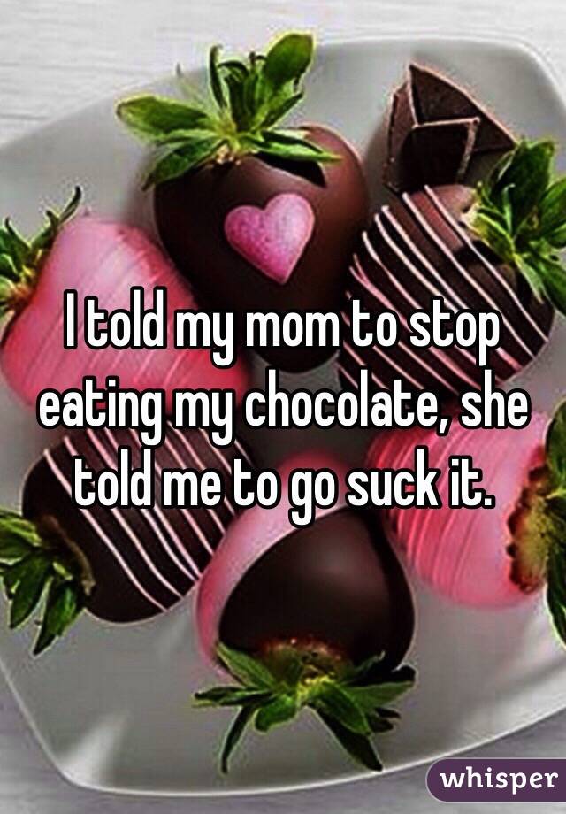 I told my mom to stop eating my chocolate, she told me to go suck it.