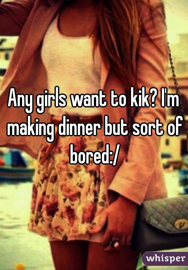 Any girls want to kik? I'm making dinner but sort of bored:/