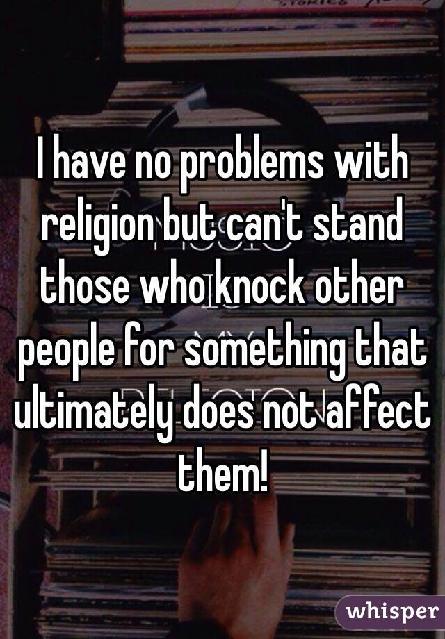 I have no problems with religion but can't stand those who knock other people for something that ultimately does not affect them! 
