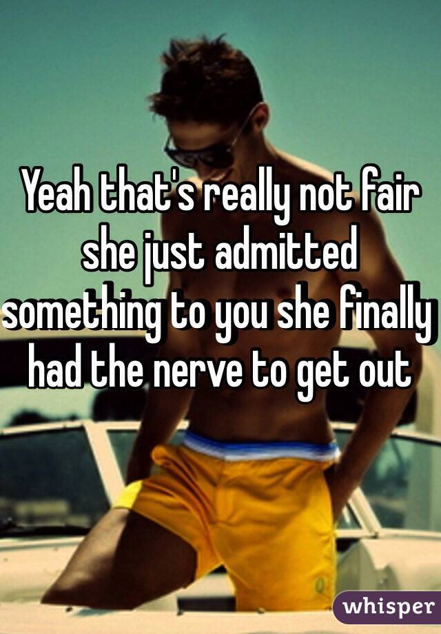 Yeah that's really not fair she just admitted something to you she finally had the nerve to get out 