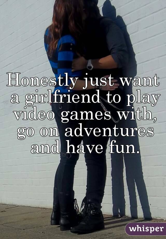 Honestly just want a girlfriend to play video games with, go on adventures and have fun.